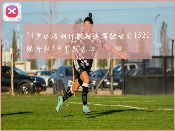 74岁达格利什因超速驾驶被罚1520镑并扣3分引发关注
