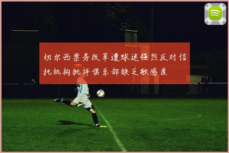 切尔西票务改革遭球迷强烈反对信托机构批评俱乐部缺乏敏感度