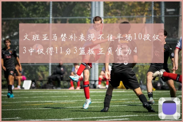 文班亚马替补表现不佳半场10投仅3中仅得11分3篮板正负值为4