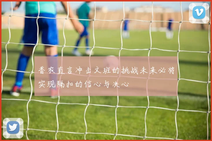 香农直言冲击文班的挑战未来必将实现隔扣的信心与决心