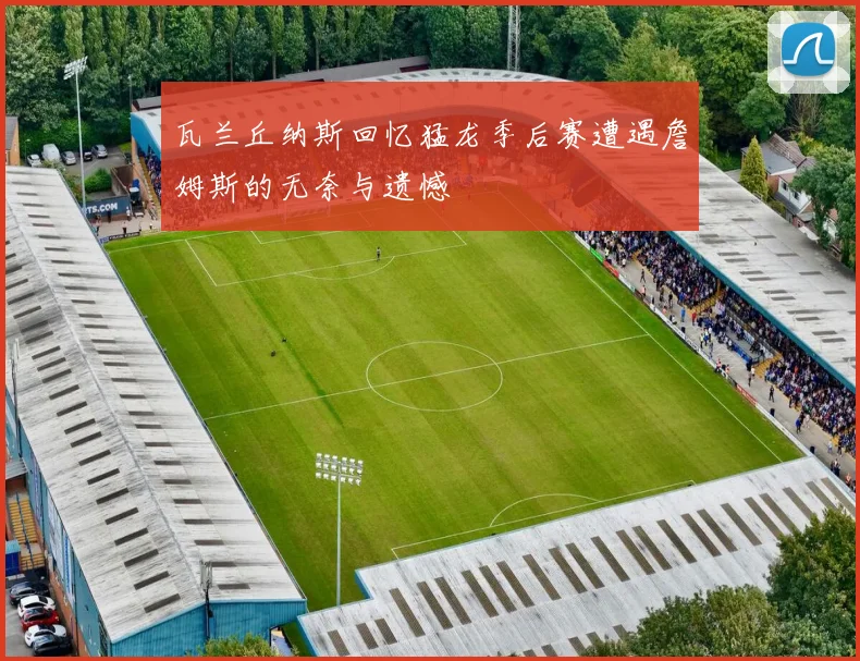 瓦兰丘纳斯回忆猛龙季后赛遭遇詹姆斯的无奈与遗憾