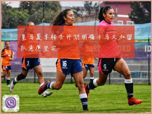 皇马夏季转会计划明确卡马文加留队意愿坚定