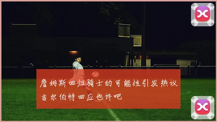 詹姆斯回归骑士的可能性引发热议吉尔伯特回应也许吧