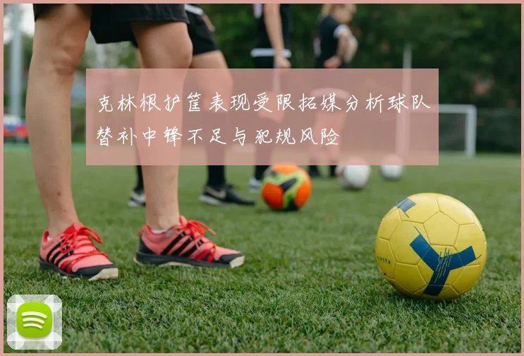 克林根护筐表现受限拓媒分析球队替补中锋不足与犯规风险