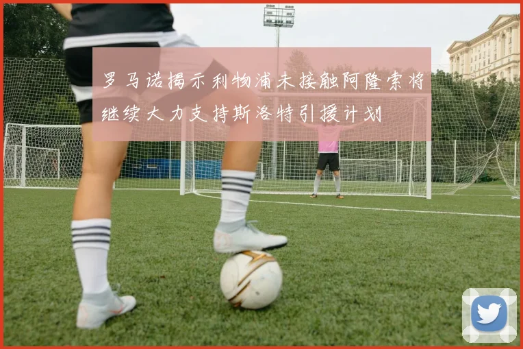 罗马诺揭示利物浦未接触阿隆索将继续大力支持斯洛特引援计划