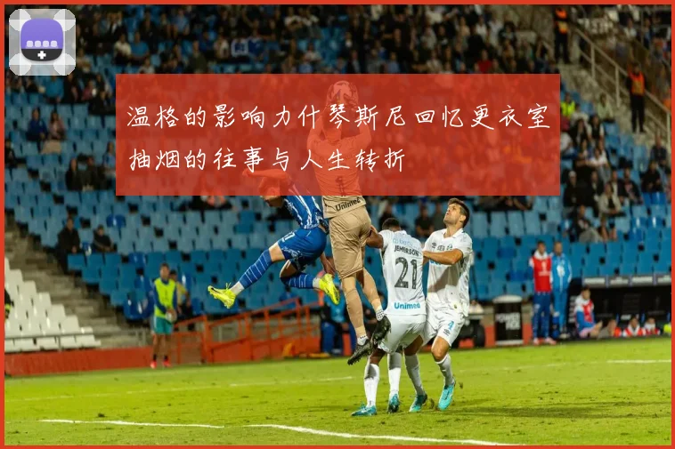 温格的影响力什琴斯尼回忆更衣室抽烟的往事与人生转折