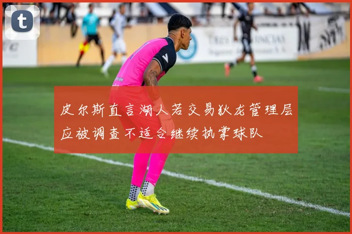 皮尔斯直言湖人若交易狄龙管理层应被调查不适合继续执掌球队