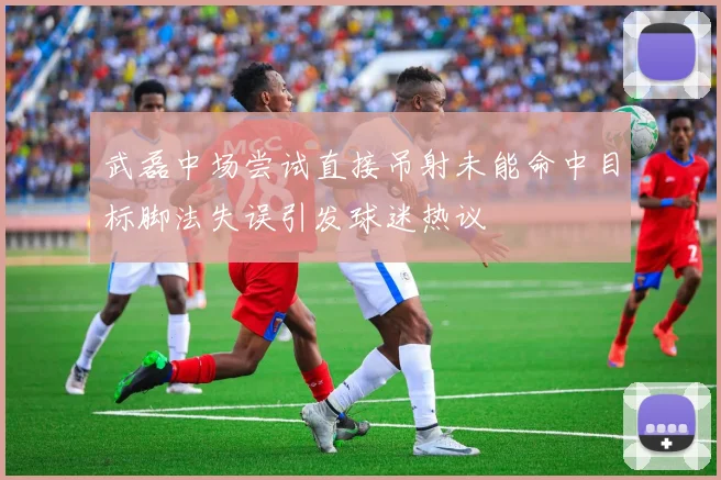 武磊中场尝试直接吊射未能命中目标脚法失误引发球迷热议