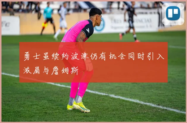 勇士虽续约波津仍有机会同时引入浓眉与詹姆斯