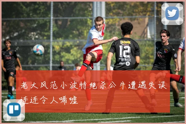 老大风范小波特绝杀公牛遭遇失误连连令人唏嘘