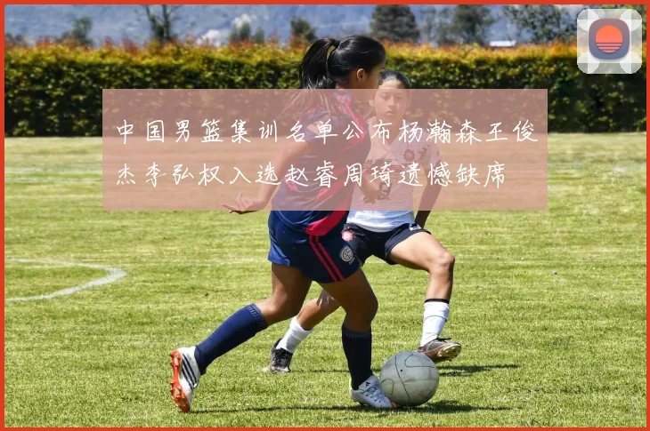 中国男篮集训名单公布杨瀚森王俊杰李弘权入选赵睿周琦遗憾缺席