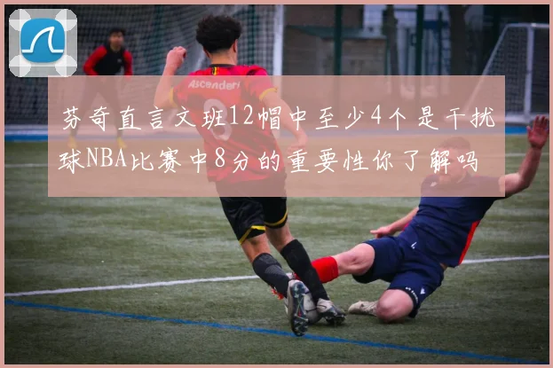 芬奇直言文班12帽中至少4个是干扰球NBA比赛中8分的重要性你了解吗