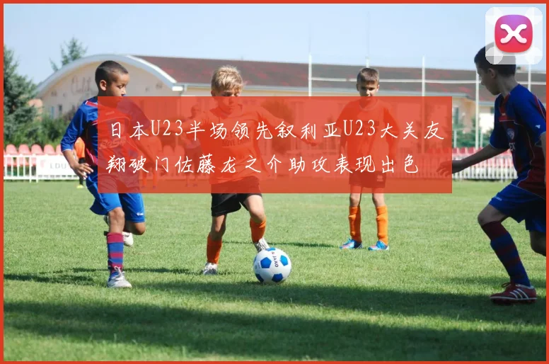 日本U23半场领先叙利亚U23大关友翔破门佐藤龙之介助攻表现出色