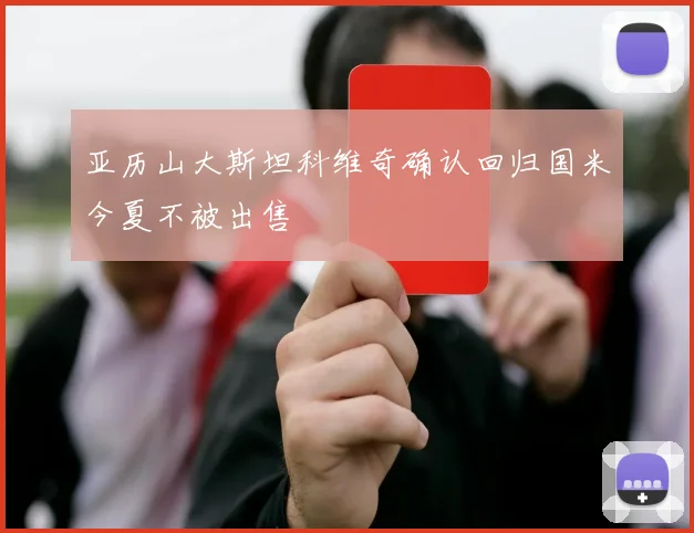 亚历山大斯坦科维奇确认回归国米今夏不被出售