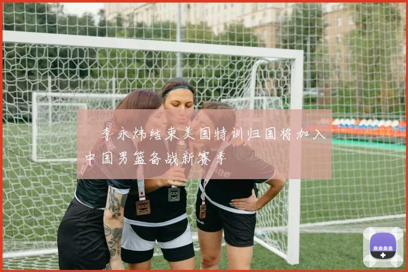 偰李永炜结束美国特训归国将加入中国男篮备战新赛季