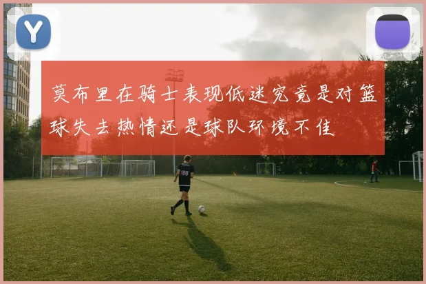 莫布里在骑士表现低迷究竟是对篮球失去热情还是球队环境不佳