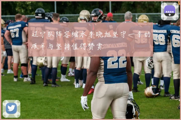 辽宁队阵容缩水李晓旭坚守一季的艰辛与坚持值得赞赏
