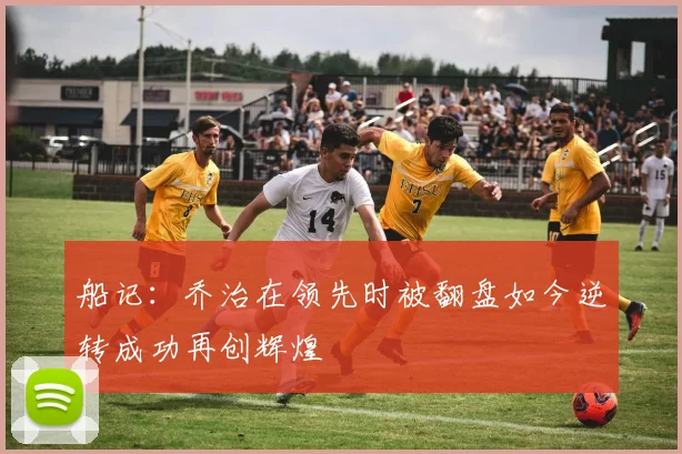 船记：乔治在领先时被翻盘如今逆转成功再创辉煌