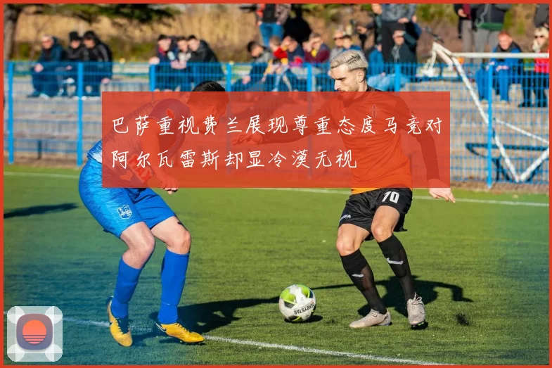 巴萨重视费兰展现尊重态度马竞对阿尔瓦雷斯却显冷漠无视